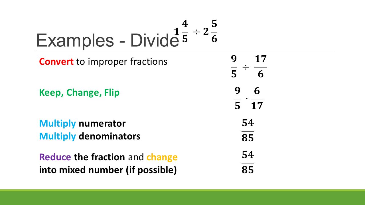 Examples - Divide Convert to improper fractions Multiply numerator Multiply denominators Reduce the fraction and change into mixed number (if possible) Keep, Change, Flip