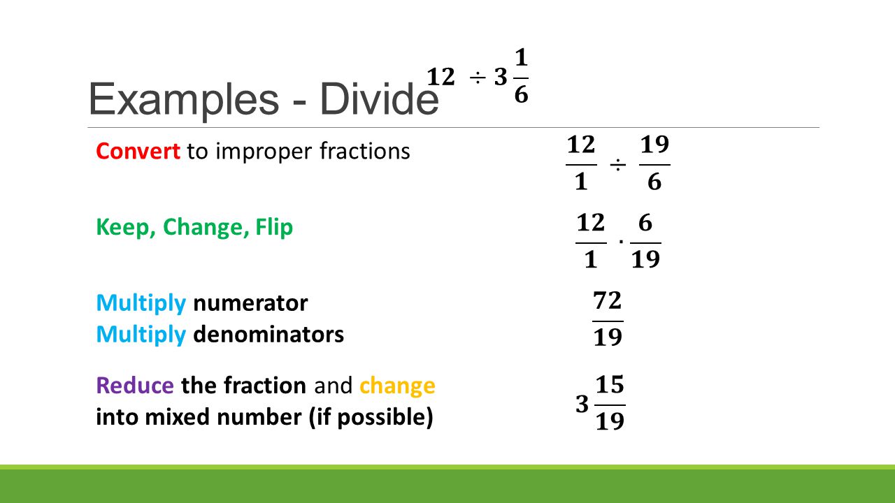Examples - Divide Convert to improper fractions Multiply numerator Multiply denominators Reduce the fraction and change into mixed number (if possible) Keep, Change, Flip