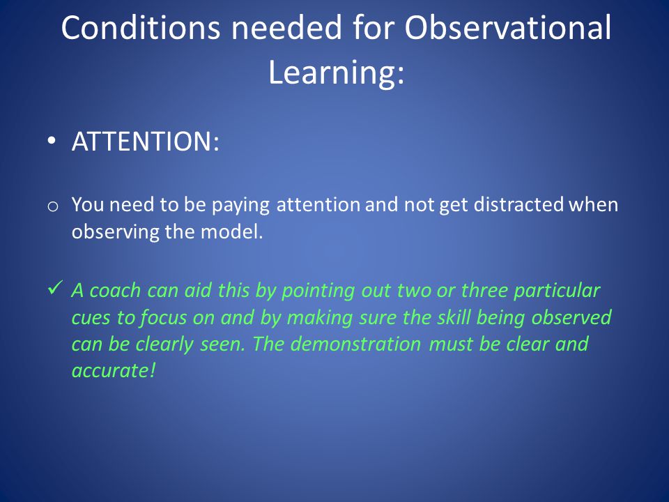 Conditions needed for Observational Learning: ATTENTION: o You need to be paying attention and not get distracted when observing the model.
