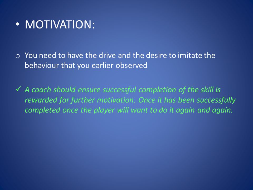 MOTIVATION: o You need to have the drive and the desire to imitate the behaviour that you earlier observed A coach should ensure successful completion of the skill is rewarded for further motivation.