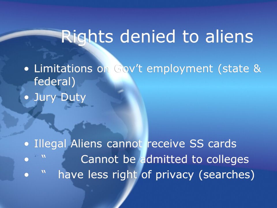 Rights denied to aliens Limitations on Gov’t employment (state & federal) Jury Duty Illegal Aliens cannot receive SS cards Cannot be admitted to colleges have less right of privacy (searches) Limitations on Gov’t employment (state & federal) Jury Duty Illegal Aliens cannot receive SS cards Cannot be admitted to colleges have less right of privacy (searches)