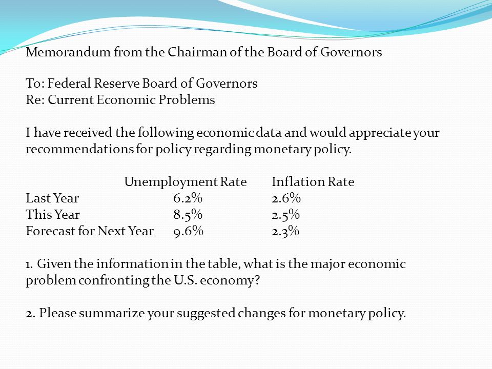 Memorandum from the Chairman of the Board of Governors To: Federal Reserve Board of Governors Re: Current Economic Problems I have received the following economic data and would appreciate your recommendations for policy regarding monetary policy.