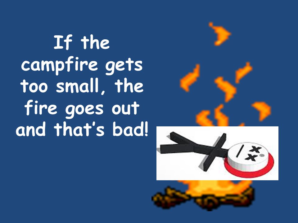 If the campfire gets too small, the fire goes out and that’s bad!