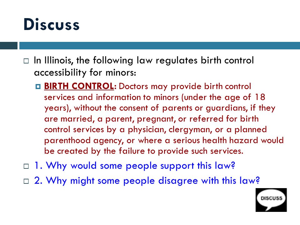Discuss  In Illinois, the following law regulates birth control accessibility for minors:  BIRTH CONTROL: Doctors may provide birth control services and information to minors (under the age of 18 years), without the consent of parents or guardians, if they are married, a parent, pregnant, or referred for birth control services by a physician, clergyman, or a planned parenthood agency, or where a serious health hazard would be created by the failure to provide such services.