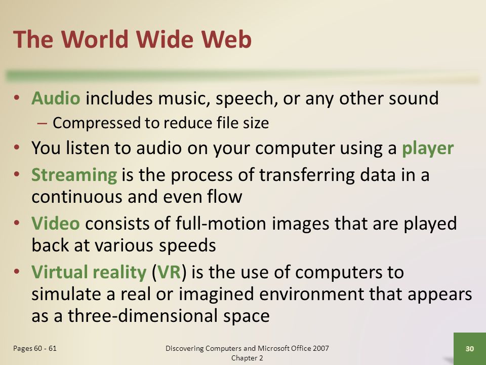 The World Wide Web Audio includes music, speech, or any other sound – Compressed to reduce file size You listen to audio on your computer using a player Streaming is the process of transferring data in a continuous and even flow Video consists of full-motion images that are played back at various speeds Virtual reality (VR) is the use of computers to simulate a real or imagined environment that appears as a three-dimensional space 30 Pages Discovering Computers and Microsoft Office 2007 Chapter 2