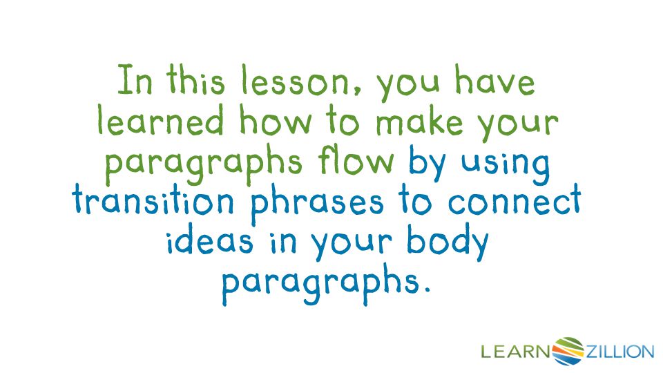 In this lesson, you have learned how to make your paragraphs flow by using transition phrases to connect ideas in your body paragraphs.