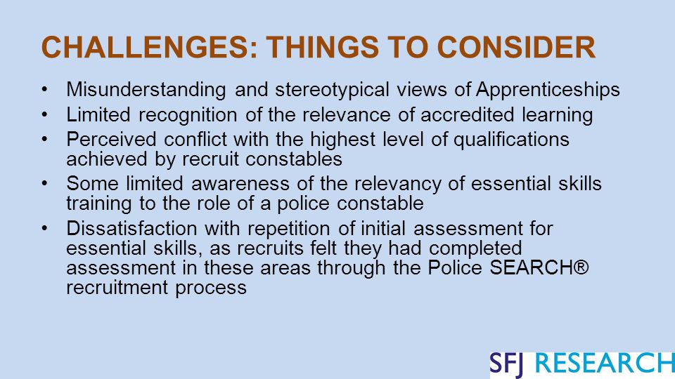 CHALLENGES: THINGS TO CONSIDER Misunderstanding and stereotypical views of Apprenticeships Limited recognition of the relevance of accredited learning Perceived conflict with the highest level of qualifications achieved by recruit constables Some limited awareness of the relevancy of essential skills training to the role of a police constable Dissatisfaction with repetition of initial assessment for essential skills, as recruits felt they had completed assessment in these areas through the Police SEARCH® recruitment process
