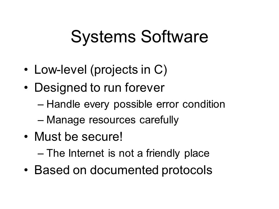Systems Software Low-level (projects in C) Designed to run forever –Handle every possible error condition –Manage resources carefully Must be secure.