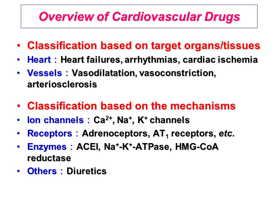 Overview of Cardiovascular Drugs Classification based on target organs/tissuesClassification based on target organs/tissues Heart ： Heart failures, arrhythmias, cardiac ischemiaHeart ： Heart failures, arrhythmias, cardiac ischemia Vessels ： Vasodilatation, vasoconstriction, arteriosclerosisVessels ： Vasodilatation, vasoconstriction, arteriosclerosis Classification based on the mechanismsClassification based on the mechanisms Ion channels ： Ca 2+, Na +, K + channelsIon channels ： Ca 2+, Na +, K + channels Receptors ： Adrenoceptors, AT 1 receptors, etc.Receptors ： Adrenoceptors, AT 1 receptors, etc.