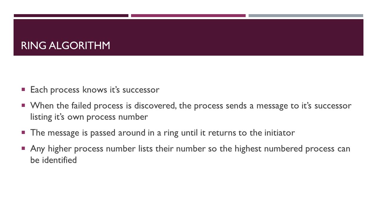 RING ALGORITHM  Each process knows it’s successor  When the failed process is discovered, the process sends a message to it’s successor listing it’s own process number  The message is passed around in a ring until it returns to the initiator  Any higher process number lists their number so the highest numbered process can be identified