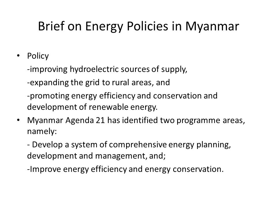 Brief on Energy Policies in Myanmar Policy -improving hydroelectric sources of supply, -expanding the grid to rural areas, and -promoting energy efficiency and conservation and development of renewable energy.