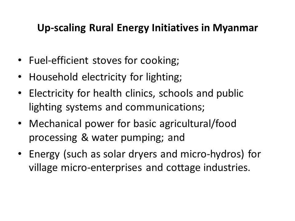 Up-scaling Rural Energy Initiatives in Myanmar Fuel-efficient stoves for cooking; Household electricity for lighting; Electricity for health clinics, schools and public lighting systems and communications; Mechanical power for basic agricultural/food processing & water pumping; and Energy (such as solar dryers and micro-hydros) for village micro-enterprises and cottage industries.