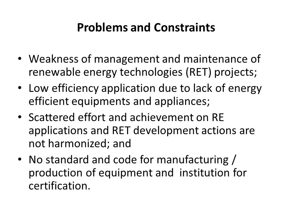 Problems and Constraints Weakness of management and maintenance of renewable energy technologies (RET) projects; Low efficiency application due to lack of energy efficient equipments and appliances; Scattered effort and achievement on RE applications and RET development actions are not harmonized; and No standard and code for manufacturing / production of equipment and institution for certification.