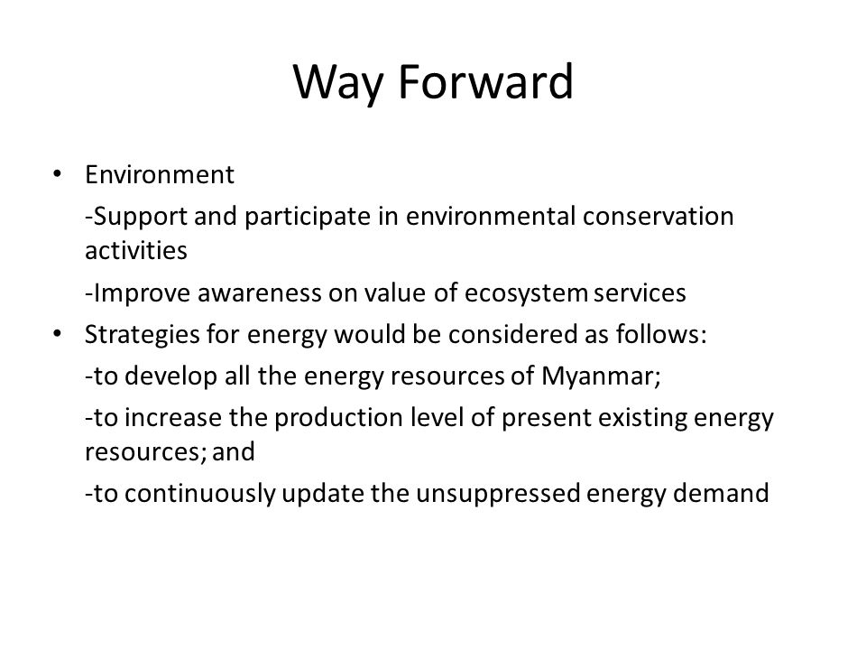 Way Forward Environment -Support and participate in environmental conservation activities -Improve awareness on value of ecosystem services Strategies for energy would be considered as follows: -to develop all the energy resources of Myanmar; -to increase the production level of present existing energy resources; and -to continuously update the unsuppressed energy demand