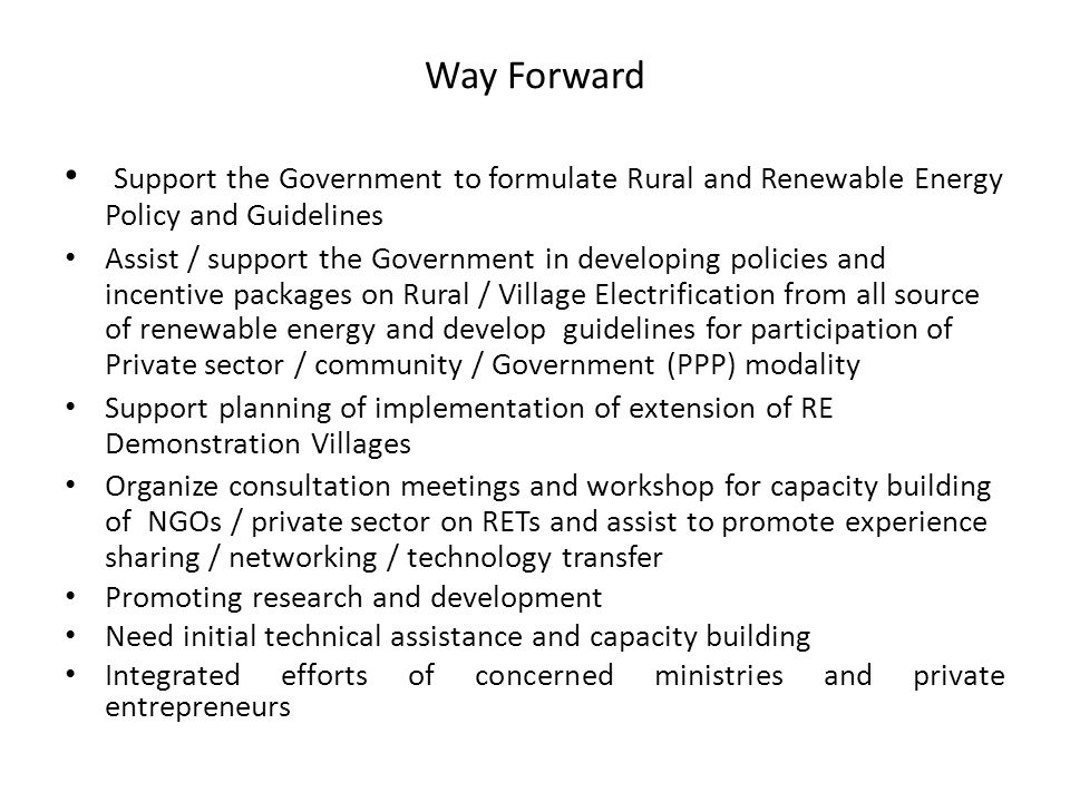 Way Forward Support the Government to formulate Rural and Renewable Energy Policy and Guidelines Assist / support the Government in developing policies and incentive packages on Rural / Village Electrification from all source of renewable energy and develop guidelines for participation of Private sector / community / Government (PPP) modality Support planning of implementation of extension of RE Demonstration Villages Organize consultation meetings and workshop for capacity building of NGOs / private sector on RETs and assist to promote experience sharing / networking / technology transfer Promoting research and development Need initial technical assistance and capacity building Integrated efforts of concerned ministries and private entrepreneurs