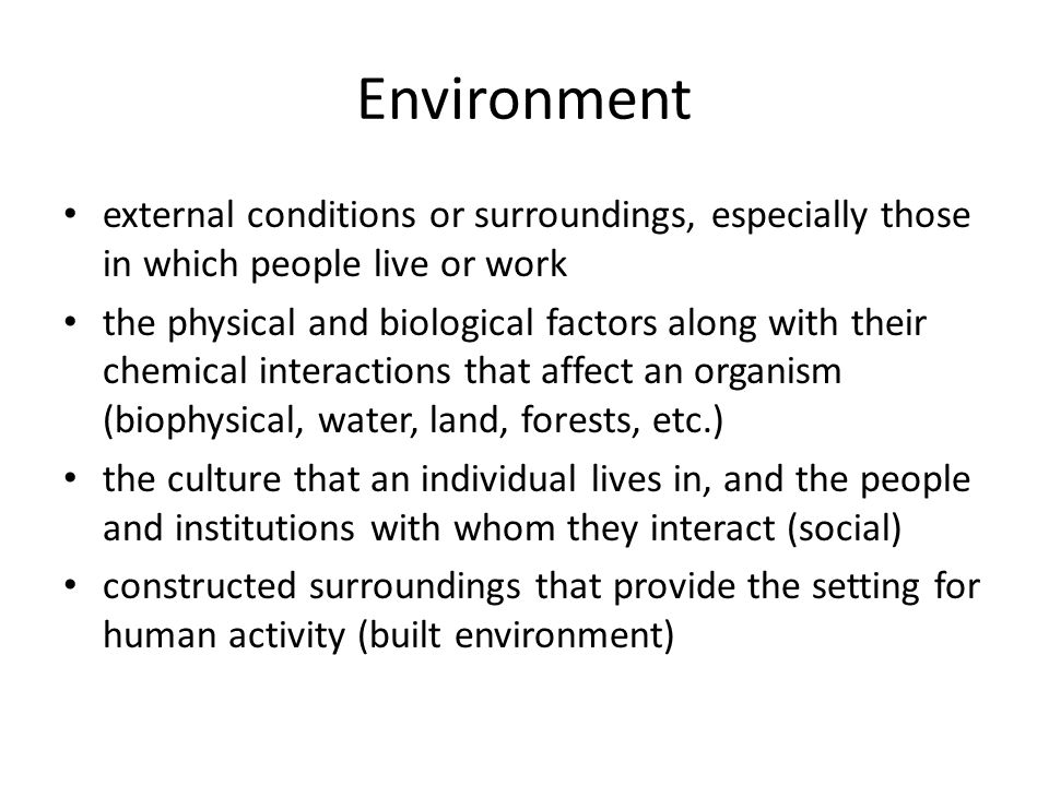 Environment external conditions or surroundings, especially those in which people live or work the physical and biological factors along with their chemical interactions that affect an organism (biophysical, water, land, forests, etc.) the culture that an individual lives in, and the people and institutions with whom they interact (social) constructed surroundings that provide the setting for human activity (built environment)