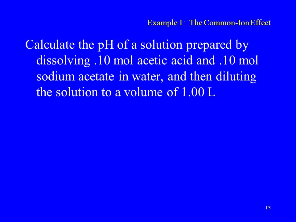 Example 1: The Common-Ion Effect Calculate the pH of a solution prepared by dissolving.10 mol acetic acid and.10 mol sodium acetate in water, and then diluting the solution to a volume of 1.00 L 13