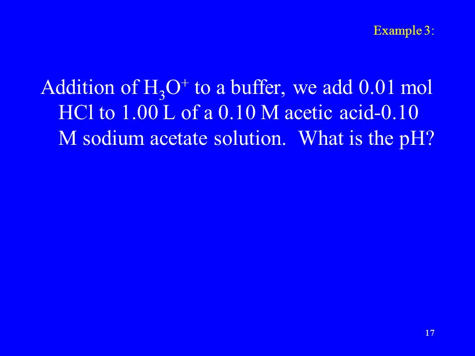 Example 3: Addition of H 3 O + to a buffer, we add 0.01 mol HCl to 1.00 L of a 0.10 M acetic acid-0.10 M sodium acetate solution.