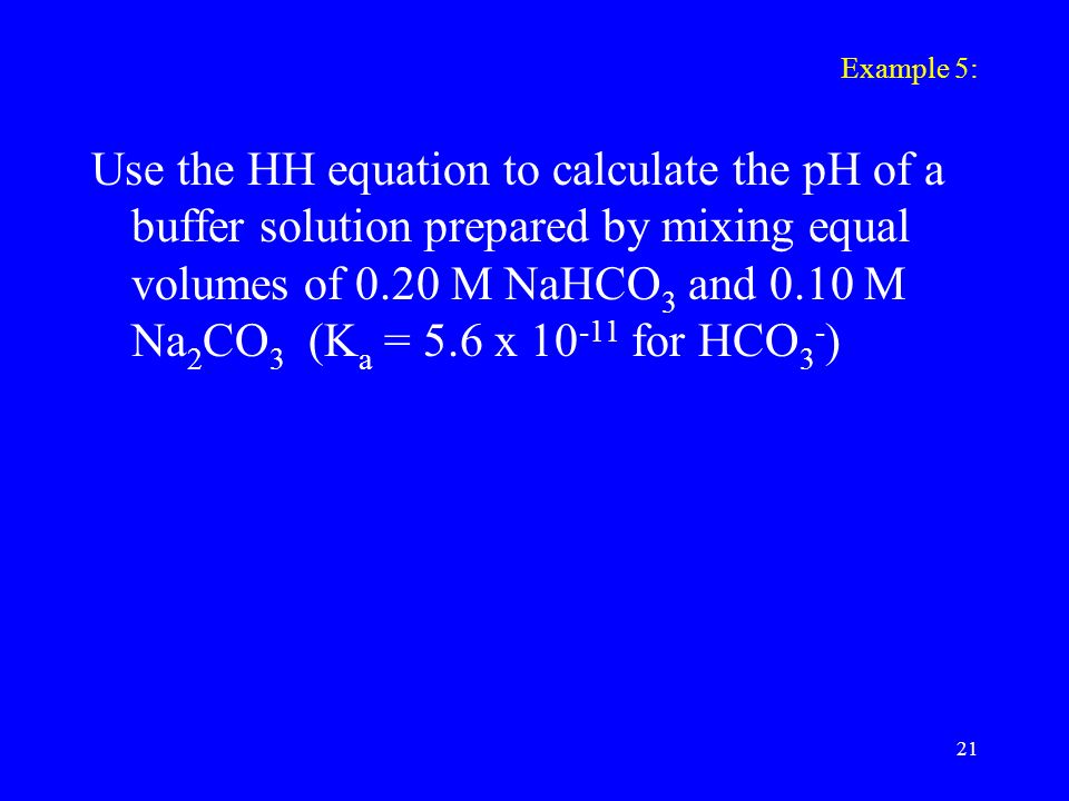 Example 5: Use the HH equation to calculate the pH of a buffer solution prepared by mixing equal volumes of 0.20 M NaHCO 3 and 0.10 M Na 2 CO 3 (K a = 5.6 x for HCO 3 - ) 21
