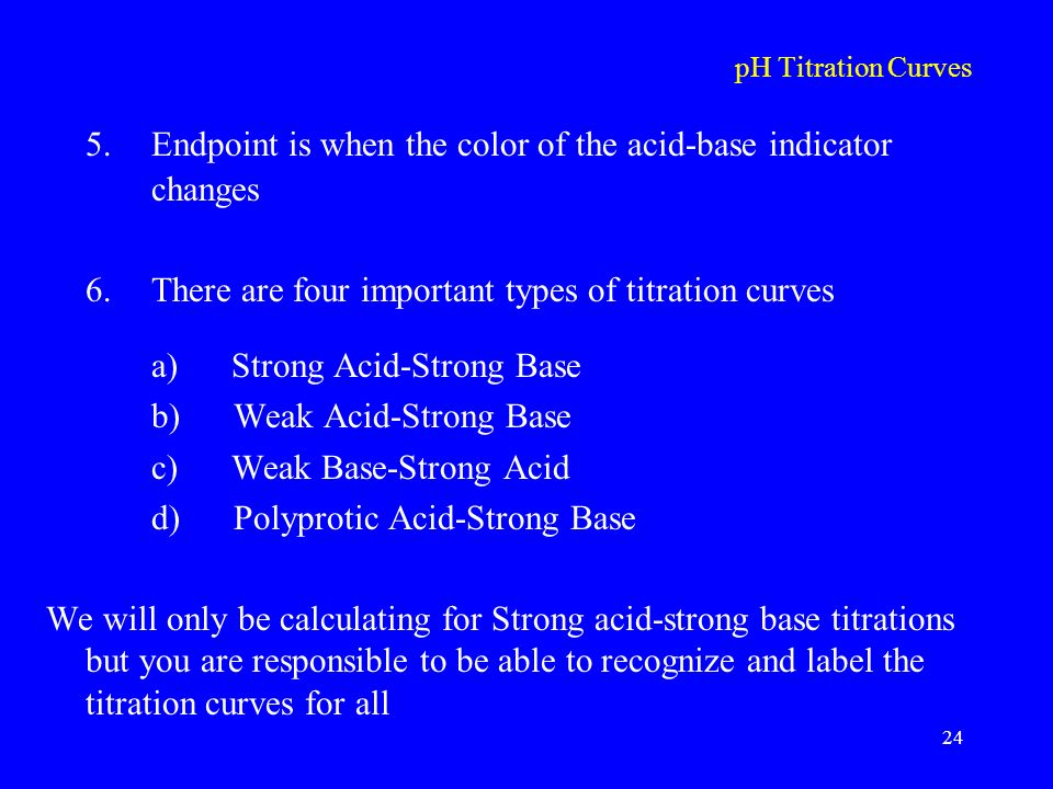 pH Titration Curves 5.Endpoint is when the color of the acid-base indicator changes 6.There are four important types of titration curves a) Strong Acid-Strong Base b) Weak Acid-Strong Base c) Weak Base-Strong Acid d) Polyprotic Acid-Strong Base We will only be calculating for Strong acid-strong base titrations but you are responsible to be able to recognize and label the titration curves for all 24
