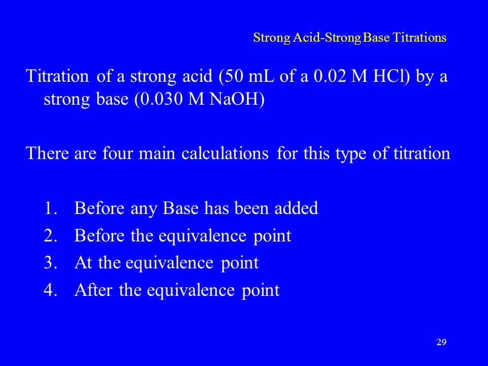 Strong Acid-Strong Base Titrations Titration of a strong acid (50 mL of a 0.02 M HCl) by a strong base (0.030 M NaOH) There are four main calculations for this type of titration 1.