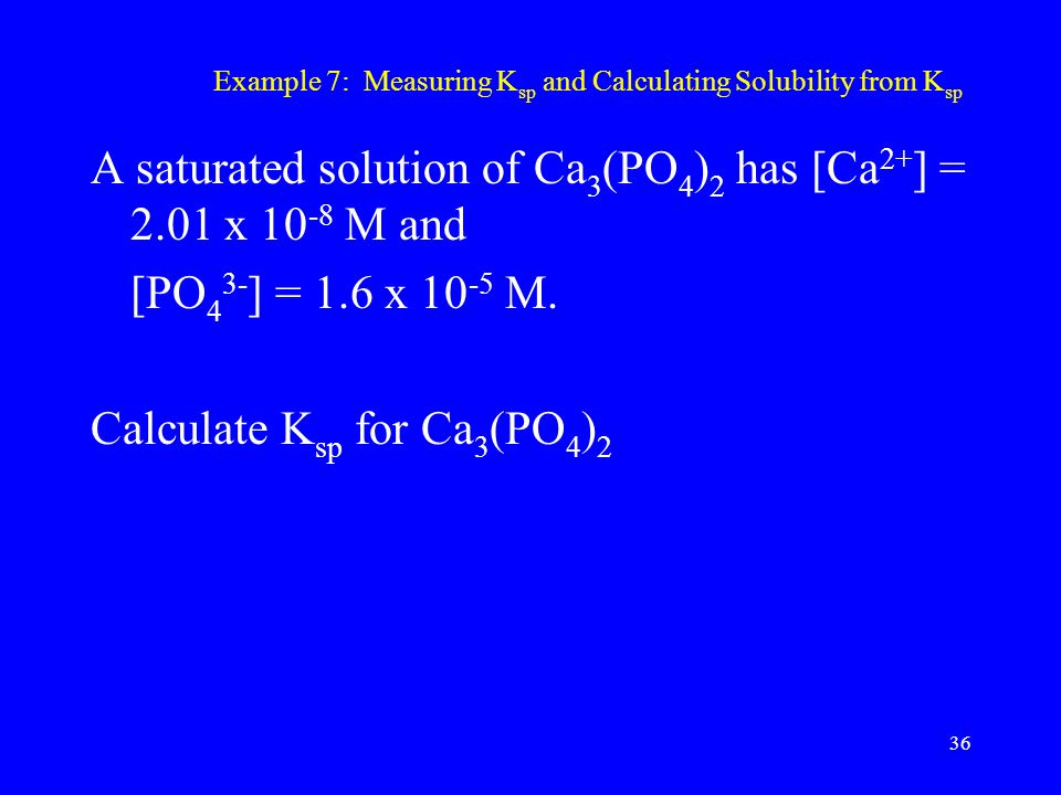 Example 7: Measuring K sp and Calculating Solubility from K sp A saturated solution of Ca 3 (PO 4 ) 2 has [Ca 2+ ] = 2.01 x M and [PO 4 3- ] = 1.6 x M.