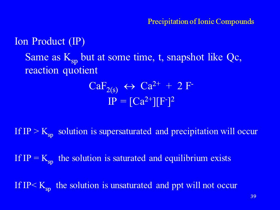 Precipitation of Ionic Compounds Ion Product (IP) Same as K sp but at some time, t, snapshot like Qc, reaction quotient CaF 2(s)  Ca F - IP = [Ca 2+ ][F - ] 2 If IP > K sp solution is supersaturated and precipitation will occur If IP = K sp the solution is saturated and equilibrium exists If IP< K sp the solution is unsaturated and ppt will not occur 39