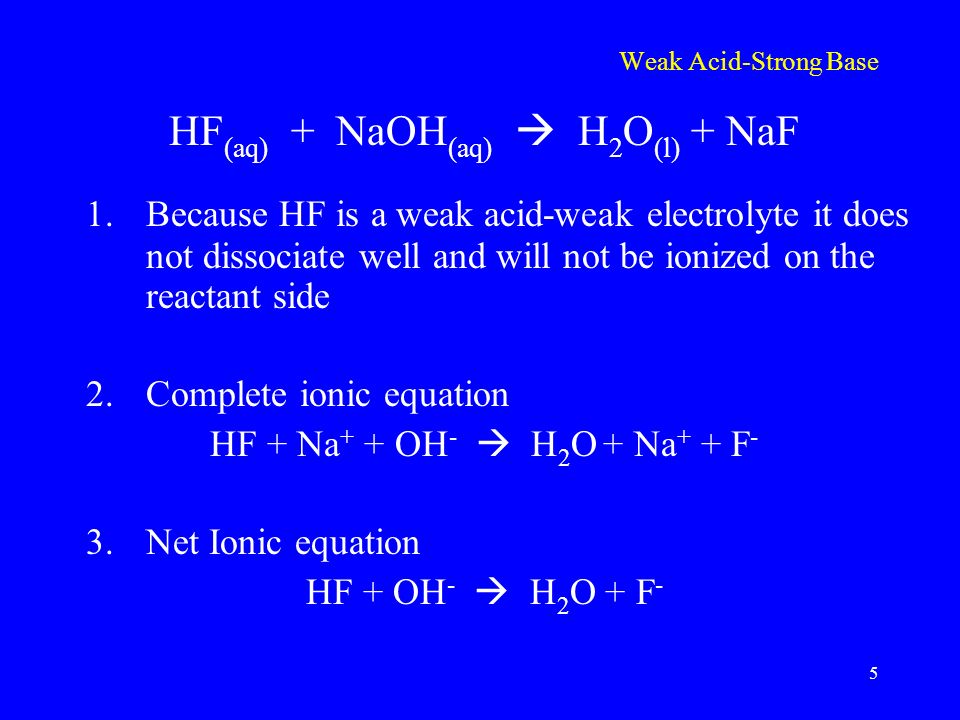 Weak Acid-Strong Base HF (aq) + NaOH (aq)  H 2 O (l) + NaF 1.Because HF is a weak acid-weak electrolyte it does not dissociate well and will not be ionized on the reactant side 2.Complete ionic equation HF + Na + + OH -  H 2 O + Na + + F - 3.Net Ionic equation HF + OH -  H 2 O + F - 5