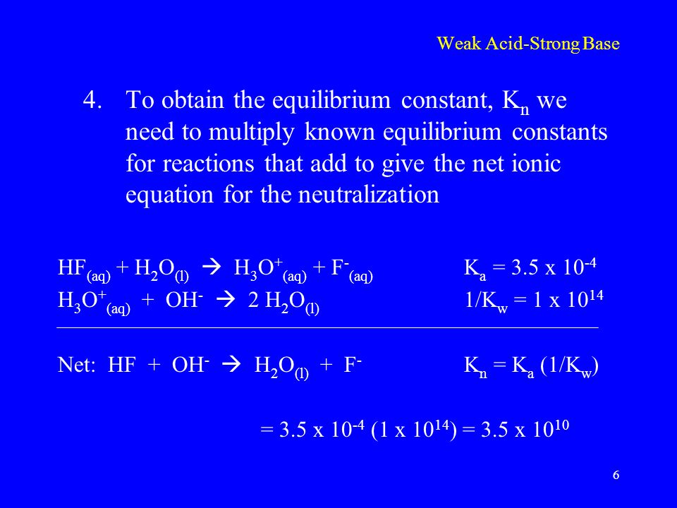 Weak Acid-Strong Base 4.To obtain the equilibrium constant, K n we need to multiply known equilibrium constants for reactions that add to give the net ionic equation for the neutralization HF (aq) + H 2 O (l)  H 3 O + (aq) + F - (aq) K a = 3.5 x H 3 O + (aq) + OH -  2 H 2 O (l) 1/K w = 1 x Net: HF + OH -  H 2 O (l) + F - K n = K a (1/K w ) = 3.5 x (1 x ) = 3.5 x