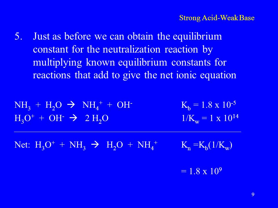 Strong Acid-Weak Base 5.Just as before we can obtain the equilibrium constant for the neutralization reaction by multiplying known equilibrium constants for reactions that add to give the net ionic equation NH 3 + H 2 O  NH OH - K b = 1.8 x H 3 O + + OH -  2 H 2 O1/K w = 1 x Net: H 3 O + + NH 3  H 2 O + NH 4 + K n =K b (1/K w ) = 1.8 x