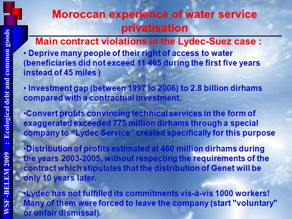 WSF -BELEM 2009 : Ecological debt and common goods Main contract violations in the Lydec-Suez case : Deprive many people of their right of access to water (beneficiaries did not exceed during the first five years instead of 45 miles ) Investment gap (between 1997 to 2006) to 2.8 billion dirhams compared with a contractual investment.