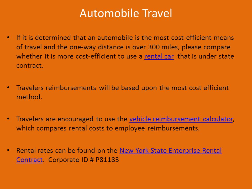 Automobile Travel If it is determined that an automobile is the most cost-efficient means of travel and the one-way distance is over 300 miles, please compare whether it is more cost-efficient to use a rental car that is under state contract.rental car Travelers reimbursements will be based upon the most cost efficient method.