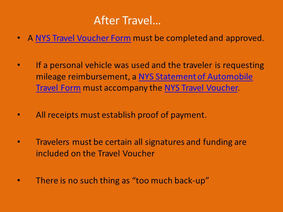 After Travel… A NYS Travel Voucher Form must be completed and approved.NYS Travel Voucher Form If a personal vehicle was used and the traveler is requesting mileage reimbursement, a NYS Statement of Automobile Travel Form must accompany the NYS Travel Voucher.NYS Statement of Automobile Travel FormNYS Travel Voucher All receipts must establish proof of payment.