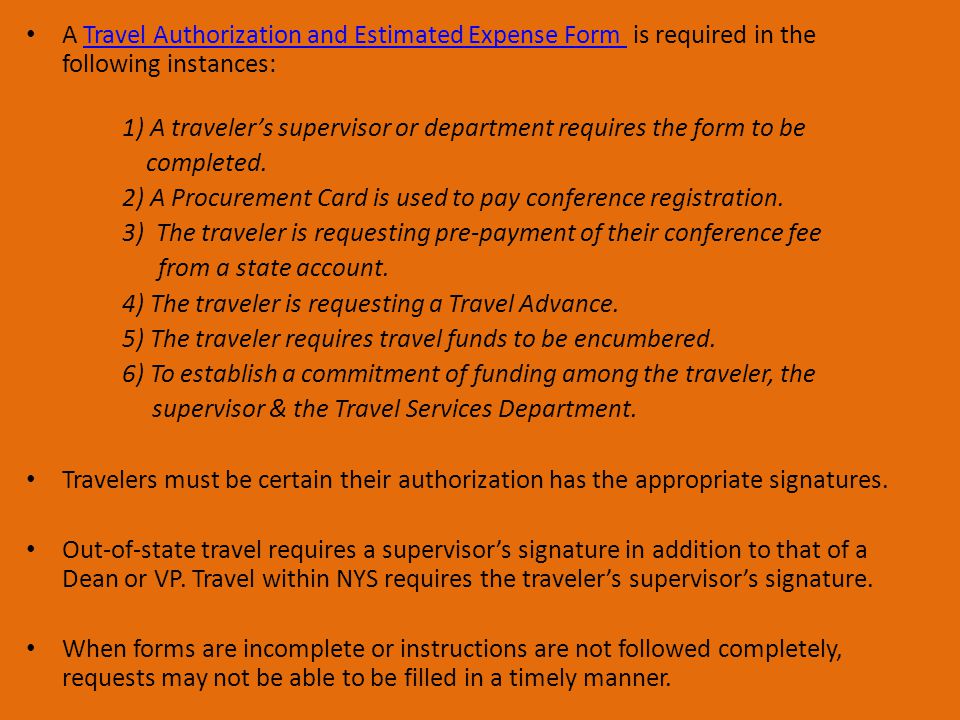 A Travel Authorization and Estimated Expense Form is required in the following instances:Travel Authorization and Estimated Expense Form 1) A traveler’s supervisor or department requires the form to be completed.