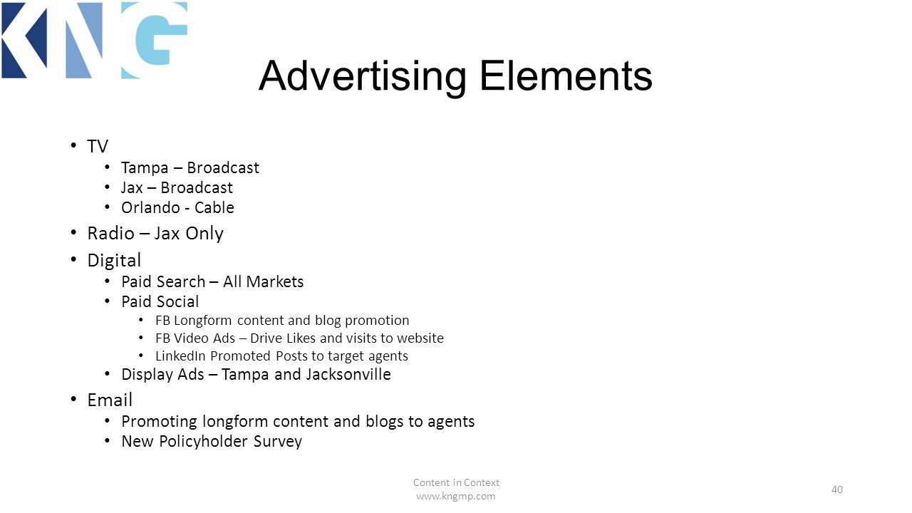 Advertising Elements TV Tampa – Broadcast Jax – Broadcast Orlando - Cable Radio – Jax Only Digital Paid Search – All Markets Paid Social FB Longform content and blog promotion FB Video Ads – Drive Likes and visits to website LinkedIn Promoted Posts to target agents Display Ads – Tampa and Jacksonville  Promoting longform content and blogs to agents New Policyholder Survey Content in Context   40