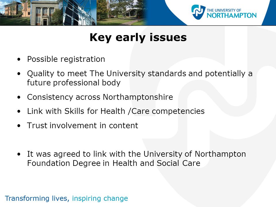 Key early issues Possible registration Quality to meet The University standards and potentially a future professional body Consistency across Northamptonshire Link with Skills for Health /Care competencies Trust involvement in content It was agreed to link with the University of Northampton Foundation Degree in Health and Social Care
