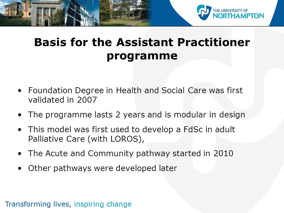 Basis for the Assistant Practitioner programme Foundation Degree in Health and Social Care was first validated in 2007 The programme lasts 2 years and is modular in design This model was first used to develop a FdSc in adult Palliative Care (with LOROS), The Acute and Community pathway started in 2010 Other pathways were developed later