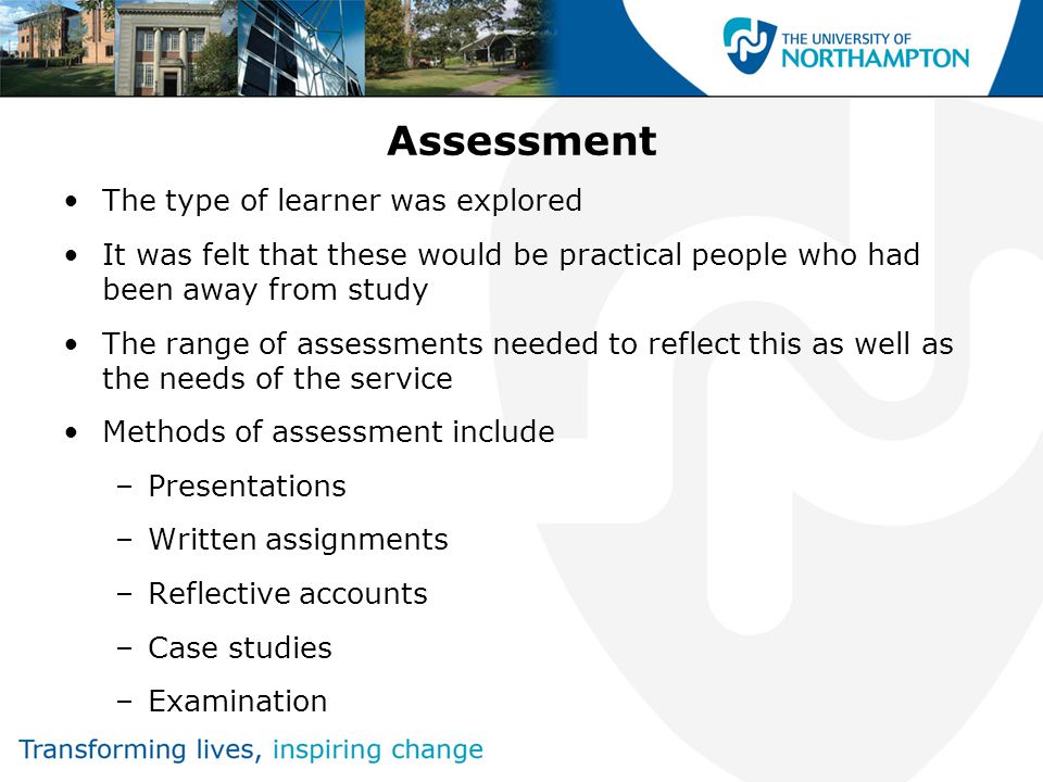 Assessment The type of learner was explored It was felt that these would be practical people who had been away from study The range of assessments needed to reflect this as well as the needs of the service Methods of assessment include –Presentations –Written assignments –Reflective accounts –Case studies –Examination