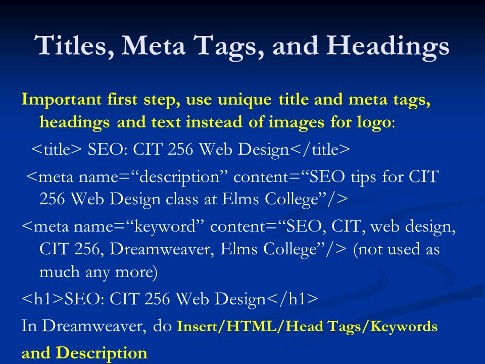 Titles, Meta Tags, and Headings Important first step, use unique title and meta tags, headings and text instead of images for logo: SEO: CIT 256 Web Design (not used as much any more) SEO: CIT 256 Web Design In Dreamweaver, do Insert/HTML/Head Tags/Keywords and Description