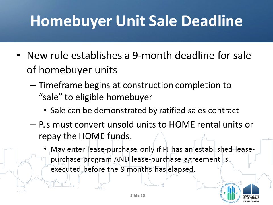 New rule establishes a 9-month deadline for sale of homebuyer units – Timeframe begins at construction completion to sale to eligible homebuyer Sale can be demonstrated by ratified sales contract – PJs must convert unsold units to HOME rental units or repay the HOME funds.