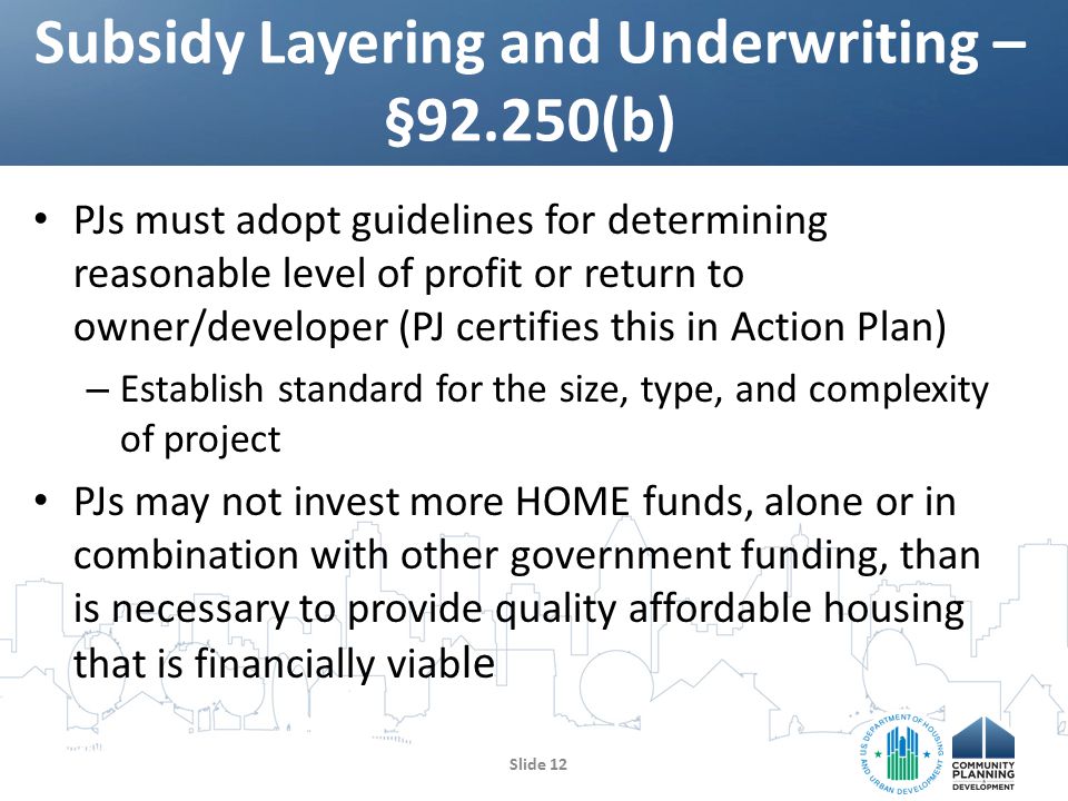 PJs must adopt guidelines for determining reasonable level of profit or return to owner/developer (PJ certifies this in Action Plan) – Establish standard for the size, type, and complexity of project PJs may not invest more HOME funds, alone or in combination with other government funding, than is necessary to provide quality affordable housing that is financially viab le Slide 12 Subsidy Layering and Underwriting – §92.250(b)