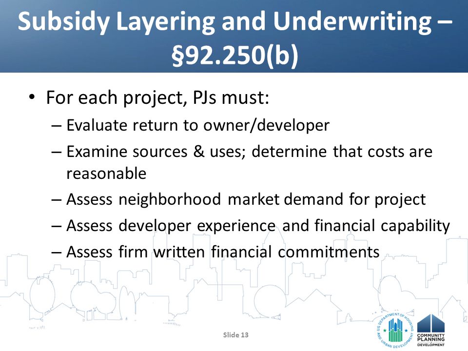For each project, PJs must: – Evaluate return to owner/developer – Examine sources & uses; determine that costs are reasonable – Assess neighborhood market demand for project – Assess developer experience and financial capability – Assess firm written financial commitments Subsidy Layering and Underwriting – §92.250(b) Slide 13