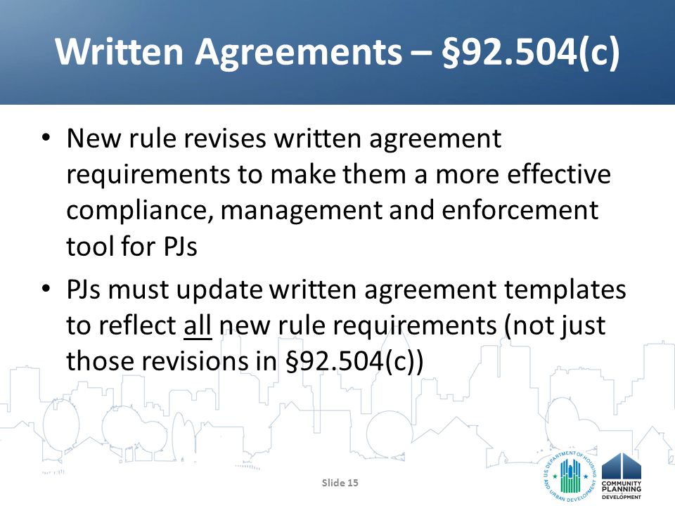 New rule revises written agreement requirements to make them a more effective compliance, management and enforcement tool for PJs PJs must update written agreement templates to reflect all new rule requirements (not just those revisions in §92.504(c)) Written Agreements – §92.504(c) Slide 15