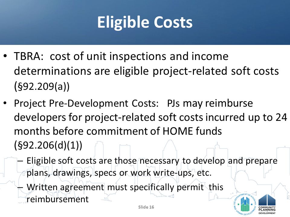 TBRA: cost of unit inspections and income determinations are eligible project-related soft costs ( §92.209(a)) Project Pre-Development Costs: PJs may reimburse developers for project-related soft costs incurred up to 24 months before commitment of HOME funds ( §92.206(d)(1)) – Eligible soft costs are those necessary to develop and prepare plans, drawings, specs or work write-ups, etc.