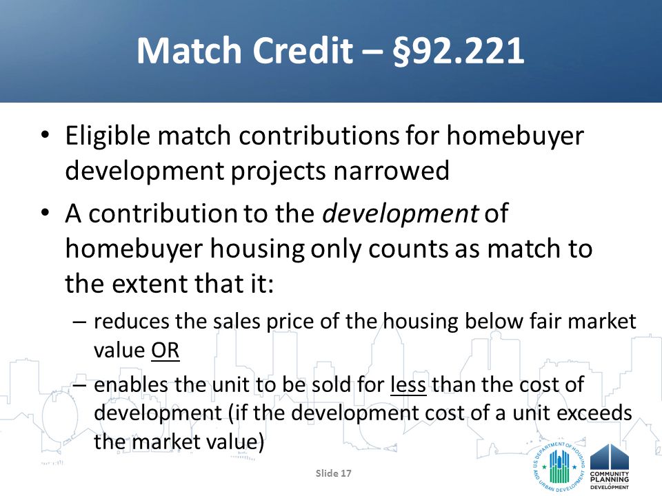 Eligible match contributions for homebuyer development projects narrowed A contribution to the development of homebuyer housing only counts as match to the extent that it: – reduces the sales price of the housing below fair market value OR – enables the unit to be sold for less than the cost of development (if the development cost of a unit exceeds the market value) Match Credit – § Slide 17