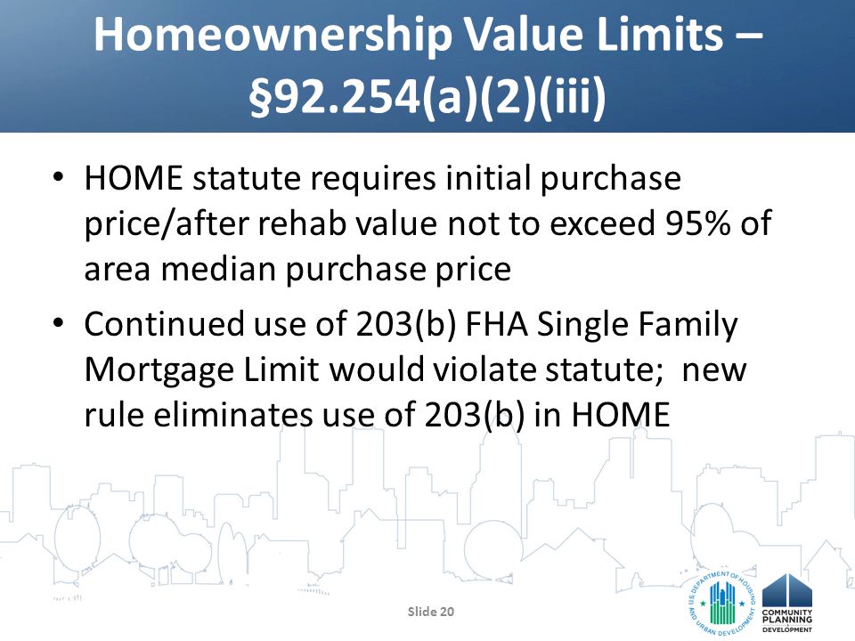 HOME statute requires initial purchase price/after rehab value not to exceed 95% of area median purchase price Continued use of 203(b) FHA Single Family Mortgage Limit would violate statute; new rule eliminates use of 203(b) in HOME Homeownership Value Limits – §92.254(a)(2)(iii) Slide 20