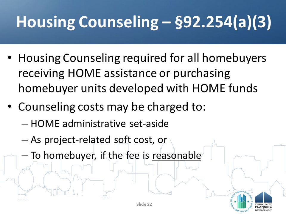 Housing Counseling required for all homebuyers receiving HOME assistance or purchasing homebuyer units developed with HOME funds Counseling costs may be charged to: – HOME administrative set-aside – As project-related soft cost, or – To homebuyer, if the fee is reasonable Housing Counseling – §92.254(a)(3) Slide 22