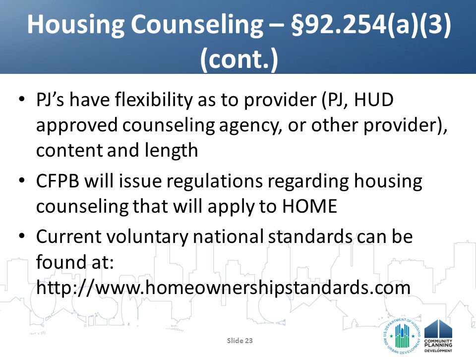 PJ’s have flexibility as to provider (PJ, HUD approved counseling agency, or other provider), content and length CFPB will issue regulations regarding housing counseling that will apply to HOME Current voluntary national standards can be found at:   Housing Counseling – §92.254(a)(3) (cont.) Slide 23