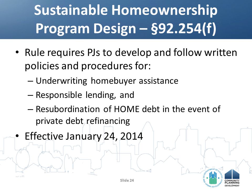 Rule requires PJs to develop and follow written policies and procedures for: – Underwriting homebuyer assistance – Responsible lending, and – Resubordination of HOME debt in the event of private debt refinancing Effective January 24, 2014 Sustainable Homeownership Program Design – §92.254(f) Slide 24