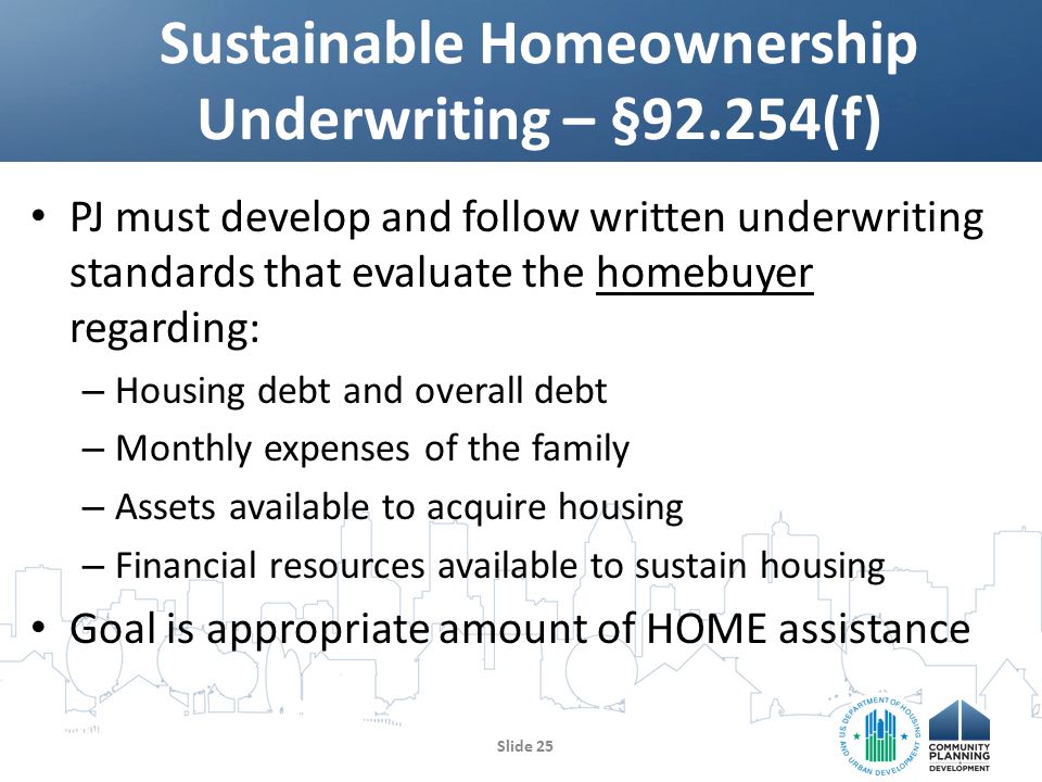 PJ must develop and follow written underwriting standards that evaluate the homebuyer regarding: – Housing debt and overall debt – Monthly expenses of the family – Assets available to acquire housing – Financial resources available to sustain housing Goal is appropriate amount of HOME assistance Sustainable Homeownership Underwriting – §92.254(f) Slide 25